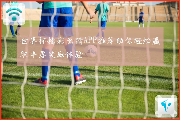 世界杯精彩竞猜APP推荐助你轻松赢取丰厚奖励体验