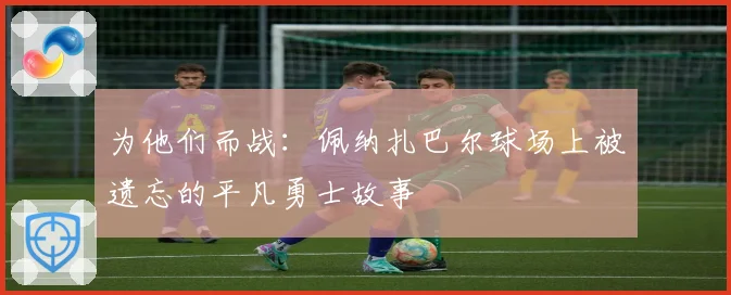 为他们而战：佩纳扎巴尔球场上被遗忘的平凡勇士故事