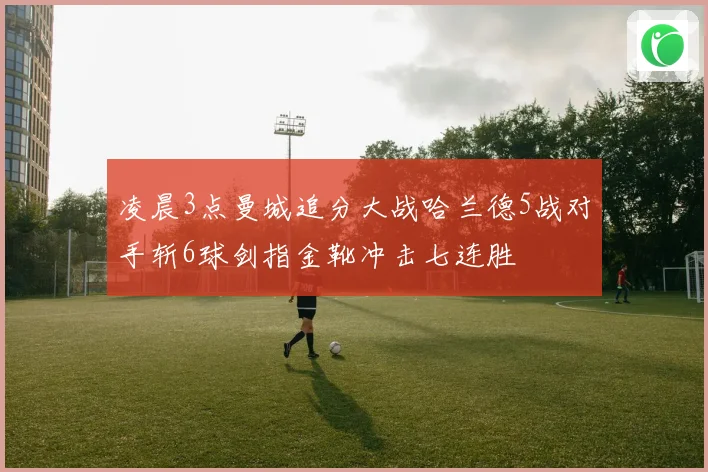 凌晨3点曼城追分大战哈兰德5战对手斩6球剑指金靴冲击七连胜