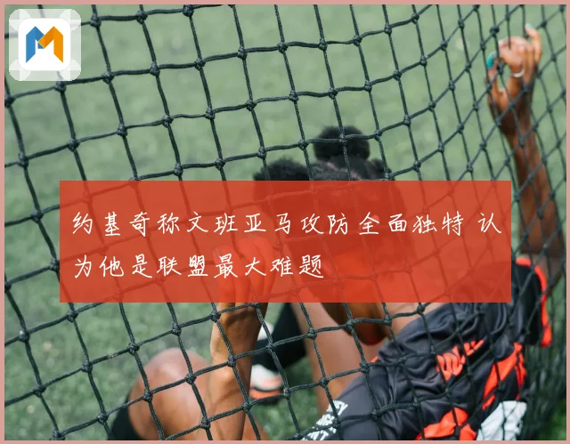 约基奇称文班亚马攻防全面独特 认为他是联盟最大难题