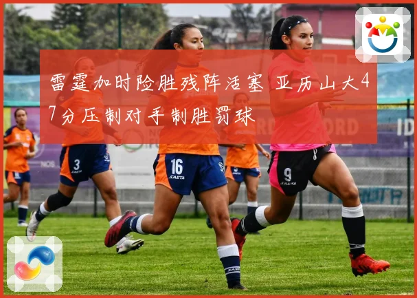 雷霆加时险胜残阵活塞 亚历山大47分压制对手制胜罚球