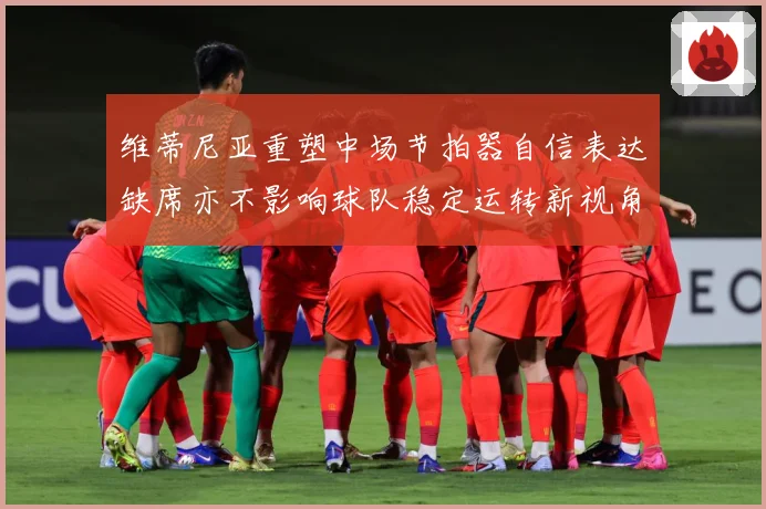 维蒂尼亚重塑中场节拍器自信表达缺席亦不影响球队稳定运转新视角