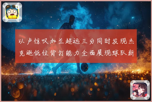 以卢惊叹加兰超远三分同时发现杰克逊低位背打能力全面展现球队新进攻核心潜质