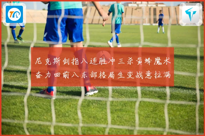 尼克斯剑指八连胜冲三杀黄蜂魔术奋力回前八东部格局生变战意拉满