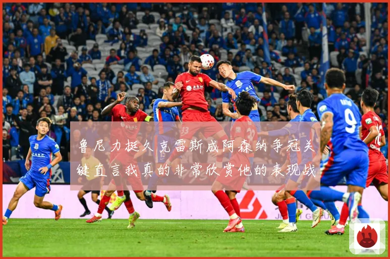 鲁尼力挺久克雷斯成阿森纳争冠关键直言我真的非常欣赏他的表现战术观察