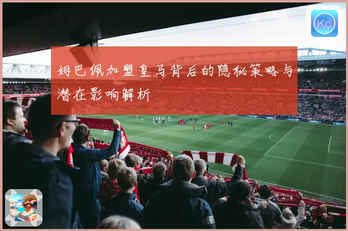 姆巴佩加盟皇马背后的隐秘策略与潜在影响解析