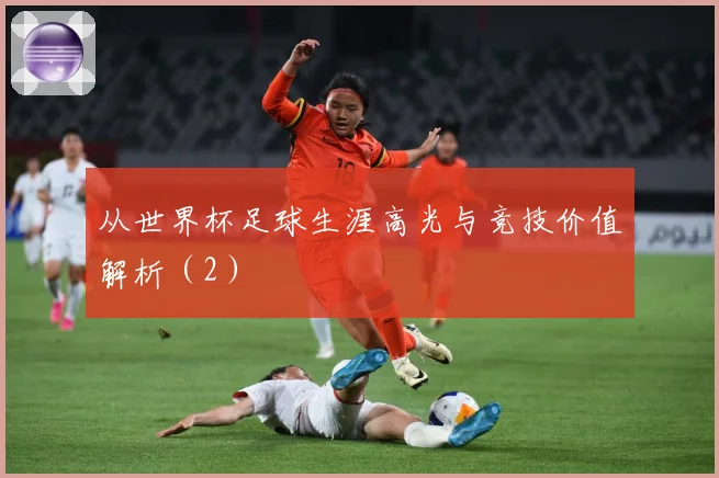 从世界杯足球生涯高光与竞技价值解析(2)