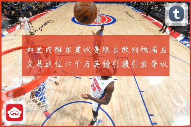 加里内维尔建议曼联击败利物浦后交易这位六千万英镑引援引发争议战术观察